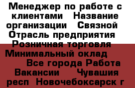 Менеджер по работе с клиентами › Название организации ­ Связной › Отрасль предприятия ­ Розничная торговля › Минимальный оклад ­ 26 000 - Все города Работа » Вакансии   . Чувашия респ.,Новочебоксарск г.